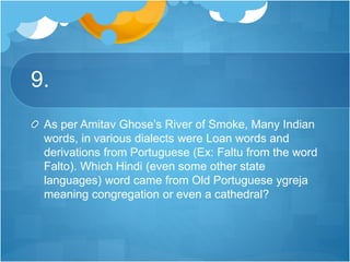 9.
As per Amitav Ghose’s River of Smoke, Many Indian
words, in various dialects were Loan words and
derivations from Portuguese (Ex: Faltu from the word
Falto). Which Hindi (even some other state
languages) word came from Old Portuguese ygreja
meaning congregation or even a cathedral?
 