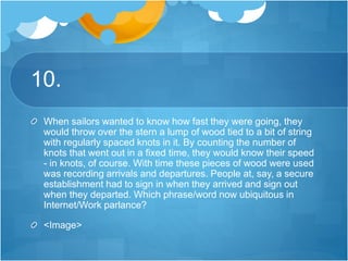 10.
When sailors wanted to know how fast they were going, they
would throw over the stern a lump of wood tied to a bit of string
with regularly spaced knots in it. By counting the number of
knots that went out in a fixed time, they would know their speed
- in knots, of course. With time these pieces of wood were used
was recording arrivals and departures. People at, say, a secure
establishment had to sign in when they arrived and sign out
when they departed. Which phrase/word now ubiquitous in
Internet/Work parlance?
<Image>
 