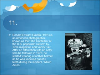 11.
Ronald Edward Galella (1931) is
an American photographer,
known as the “The Godfather of
the U.S. paparazzi culture" by
Time magazine and Vanity Fair.
After an altercation with an actor
who he followed in 1973, he
started wearing a football helmet
as he was knocked out of 5
teeth during the incident. Which
Actor?
 