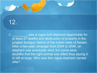 12.
_________was a rogue bull elephant responsible for
at least 27 deaths and destruction of property in the
jungled Sonitpur district of the Indian state of Assam.
After a two-year rampage from 2004 to 2006, an
elephant was eventually shot; but some were
doubtful that the right animal was killed thus saying it
is still at large. Who was this rogue elephant named
after?
 