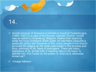 14.
Arnold (Arnoul) of Soissons or Arnold or Arnulf of Oudenburgca
(1040–1087) is a saint of the Roman Catholic Church. Arnold
was an abbot in Oudenburg, Belgium. Rather than stand by
while the local Christians drank water, he had them consume a
particular potion and because of this, many people in his church
survived the plague as the water was boiled in the process and
thus, unknown to all, freed of pathogens. There are many
depictions of St. Arnold with a mashing rake in his hand, to
identify him. Put Funda on the potion or what he is otherwise
known as?
<Image follows>
 