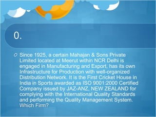 0.
Since 1925, a certain Mahajan & Sons Private
Limited located at Meerut within NCR Delhi is
engaged in Manufacturing and Export, has its own
Infrastructure for Production with well-organized
Distribution Network. It is the First Cricket House in
India in Sports awarded as ISO 9001:2000 Certified
Company issued by JAZ-ANZ, NEW ZEALAND for
complying with the International Quality Standards
and performing the Quality Management System.
Which Firm?
 