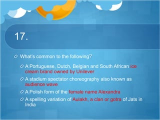 17.
What’s common to the following?
A Portuguese, Dutch, Belgian and South African ice
cream brand owned by Unilever
A stadium spectator choreography also known as
audience wave
A Polish form of the female name Alexandra
A spelling variation of Aulakh, a clan or gotra of Jats in
India
 