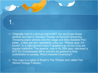 1.
Originally held in a lecture hall at MIT, but as of now these
awards are held in Sanders Theater at Harvard University.
Throwing paper planes onto the stage and Miss Sweetie Poo
jokes , a little girl who repeatedly cries out, "Please stop: I'm
bored", in a high-pitched voice if speakers go on too long are
regular traditions. The awards, now in its 26th year, delivered a
$10 Trn Zimbabwean bill to winners as gesture to their
contribution to society. Which Awards/Ceremony?
The Logo is a satire of Rodin’s The Thinker and called The
Stinker (Image Follows)
 