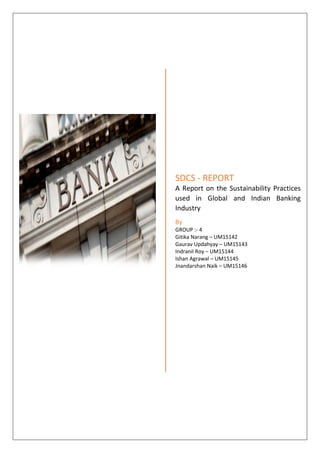 SDCS - REPORT
A Report on the Sustainability Practices
used in Global and Indian Banking
Industry
By
GROUP :- 4
Gitika Narang – UM15142
Gaurav Updahyay – UM15143
Indranil Roy – UM15144
Ishan Agrawal – UM15145
Jnandarshan Naik – UM15146
 