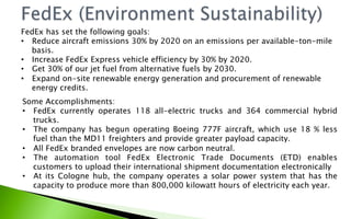FedEx has set the following goals:
•  Reduce aircraft emissions 30% by 2020 on an emissions per available-ton-mile
basis.
•  Increase FedEx Express vehicle efficiency by 30% by 2020.
•  Get 30% of our jet fuel from alternative fuels by 2030.
•  Expand on-site renewable energy generation and procurement of renewable
energy credits.
Some Accomplishments:
•  FedEx currently operates 118 all-electric trucks and 364 commercial hybrid
trucks.
•  The company has begun operating Boeing 777F aircraft, which use 18 % less
fuel than the MD11 freighters and provide greater payload capacity.
•  All FedEx branded envelopes are now carbon neutral.
•  The automation tool FedEx Electronic Trade Documents (ETD) enables
customers to upload their international shipment documentation electronically
•  At its Cologne hub, the company operates a solar power system that has the
capacity to produce more than 800,000 kilowatt hours of electricity each year.
 