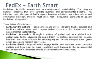 EarthSmart is FedEx commitment to environmental sustainability. The program
bundles initiatives that offer tangible business and environmental benefits. This
initiative covers the span of FedEx impact: business solutions, workplace culture and
community outreach. Projects must meet high, measurable standards to qualify
EarthSmart designation.
Three Pillars of Earth Smart:
•  EarthSmart Innovations – FedEx services and assets, including trucks, services and
facilities which meet strict, quantifiable standards for innovation and
environmental sustainability.
•  EarthSmart Outreach  – Through a variety of global and local philanthropic
endeavours, FedEx advances its commitment to making communities cleaner,
healthier and more efficient by encouraging sustainable transportation, green
urban spaces and resilient ecosystems.
•  EarthSmart@Work – Programs which engage FedEx team members on sustainability
matters and help them to make significant contributions to the environmental
sustainability of its business qualify as EarthSmart@Work initiatives.
 