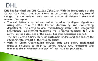 DHL has launched the DHL Carbon Calculator. With the introduction of the
Carbon Calculator, DHL now allows its customers to calculate, free of
charge, transport-related emissions for almost all shipment sizes and
modes of transport.
•  The calculation is carried out online based on intelligent algorithms  
using data from the DHL Carbon Accounting and Controlling
department. The computational methodology reflects the recognized
Greenhouse Gas Protocol standards, the European Standard EN 16258
as well as the guidelines of the Global Logistics Emissions Council. 
•  The new Carbon Calculator helps customers understand and reduce the
environmental impact of their supply chains.
•  With its Green Optimization service, DHL also offers customized
logistics solutions to help customers reduce GHG emissions and
minimize the environmental impact of their logistics processes.
 