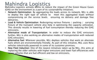 Mahindra Logistics actively works to reduce the impact of the Green House Gases
(GHS) on the environment as a part of its sustainability initiatives.
•  Network Optimization: By aggregating the loads across its network, MLL is able
to deploy the right type of vehicle to   meet this aggregated loads without
compromising on the service levels   ensuring no delivery and damage free
deliveries.
•  Load & Vehicle Optimization: Redesigning various fixtures / packing /  carrying
fixture of the transport vehicle also help in optimizing the capacity utilization.
This directly results in lowering of fuel consumption thereby reducing the GHG
emissions.
•  Alternative mode of Transportation: In order to reduce the GHG emissions
further, MLL is also working on alternative modes of transportation with reduced
GHG emissions.
•  Alternative fuel: Wherever possible, MLL deploys vehicles that work on alternate
fuels which are environmentally friendly. As part of this initiative, MLL uses Reva
vehicles (electrically powered) in some of its customer premises.
•  New Fleet Induction: One of the newest initiatives taken up by MLL, this aims at
replacing the older vehicles with higher emissions and lower fuel efficiencies with
newer vehicles that are fuel efficient and low on emissions.
 