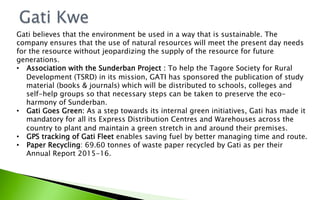 Gati believes that the environment be used in a way that is sustainable. The
company ensures that the use of natural resources will meet the present day needs
for the resource without jeopardizing the supply of the resource for future
generations.
•  Association with the Sunderban Project : To help the Tagore Society for Rural
Development (TSRD) in its mission, GATI has sponsored the publication of study
material (books & journals) which will be distributed to schools, colleges and
self-help groups so that necessary steps can be taken to preserve the eco-
harmony of Sunderban.
•  Gati Goes Green: As a step towards its internal green initiatives, Gati has made it
mandatory for all its Express Distribution Centres and Warehouses across the
country to plant and maintain a green stretch in and around their premises.
•  GPS tracking of Gati Fleet enables saving fuel by better managing time and route.
•  Paper Recycling: 69.60 tonnes of waste paper recycled by Gati as per their
Annual Report 2015-16.
 