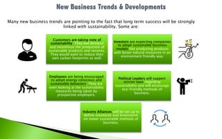 Many new business trends are pointing to the fact that long term success will be strongly
linked with sustainability. Some are:
Customers are taking note of
sustainability. They will demand
and incentivize the production of
sustainable products and services.
They would want to reduce their
own carbon footprints as well.
Investors are expecting companies
to adopt sustainable business
models like producing products
with lesser natural resources in an
environment friendly way.
Employees are being encouraged
to adopt energy conscious and
sustainable behaviors. They are
even looking at the sustainability
measures being taken by
prospective employers.
Political Leaders will support
stricter laws regarding
sustainability and will encourage
eco-friendly methods of
business.
Industry Alliances will be set up to
define standards and brainstorm
on newer sustainable methods of
business.
 