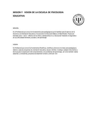 MISION Y VISION DE LA ESCUELA DE PSICOLOGIA 
EDUCATIVA 
MISION: 
Es el Profesional que conoce los fundamentos psicopedagógicos que le habilitan para el ejercicio de la 
Docencia y la Orientación Educativa y Vocacional en la Educación Básica y el Bachillerato. Propicia el 
bienestar psico – socio – afectivo de los niños y adolescentes en su vida escolar mediante el diagnóstico 
de sus dificultades familiares, sociales y del aprendizaje 
VISION: 
Es Profesional que conoce los fundamentos filosóficos, científicos y técnicos en el área psicopedagógico; 
elabora y ejecuta programas de orientación educativa, sexual y familiar; investiga y adapta instrumentos y 
técnicas para la exploración del comportamiento y los problemas del aprendizaje, así como también realiza 
asesorías y consultorías, proyectos de desarrollo humano y del buen vivir 
