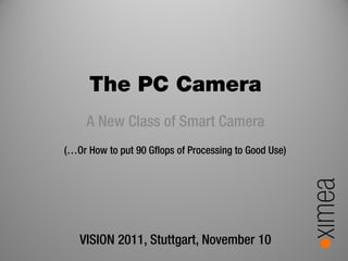 The PC Camera
     A New Class of Smart Camera
(…Or How to put 90 Gflops of Processing to Good Use)




   VISION 2011, Stuttgart, November 10
 