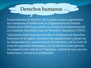 los presidentes de Bolivia y de Ecuador usaron argumentos
tan tramposos al hablar ante la Organización de Estados
Americanos (OEA) para pedir un recorte de la autonomía de
su Comisión Interamericana de Derechos Humanos (CIDH),.
“Queremos todos nosotros fortalecer el sistema de derechos
humanos en la región, fortalecer las instituciones y preservar
la independencia y autonomía de la Comisión y de la Corte.El
tema de seguridad alimentaria, en las declaraciones previas,
no acaparó tanto interés en Tiquipaya, ciudad de unos 90,000
habitantes y vecina de Cochabamba.
Derechos humanos
 