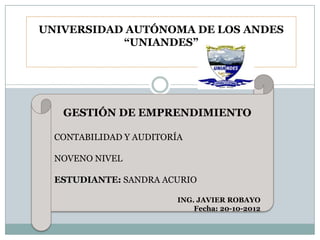 UNIVERSIDAD AUTÓNOMA DE LOS ANDES
           “UNIANDES”




   GESTIÓN DE EMPRENDIMIENTO

  CONTABILIDAD Y AUDITORÍA

  NOVENO NIVEL

  ESTUDIANTE: SANDRA ACURIO

                         ING. JAVIER ROBAYO
                             Fecha: 20-10-2012
 
