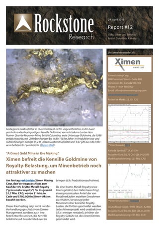 29. April 2019
Report #12
Gold, Silber und Tellur in
British Columbia, Kanada
Am Freitag verkündete Ximen Mining
Corp. den Vertragsabschluss zum
Kauf der 4% Brutto-Metall-Royalty
(“gross metal royalty”) für insgesamt
$1,7 Mio. CAD, wovon $1 Mio. in
Cash und $700.000 in Ximen-Aktien
bezahlt werden.
Dieser Kaufvertrag zeigt nicht nur das
Verhandlungsgeschickt vom Ximen-
Management, sondern auch ihre
feste Entschlossenheit, die Kenville
Goldmine auf das nächste Level zu
bringen (d.h. Produktionsaufnahme).
Da eine Brutto-Metall-Royalty (eine
Lizenzgebühr) den Halter berechtigt,
einen prozentualen Anteil der von
Metallverkäufen erzielten Einnahmen
zu erhalten, bevorzugt jeder
Minenbetreiber keinerlei Royalty-
Lasten, die Dritten geschuldet werden.
Jedes Minenprojekt wird unattraktiver
(i.S.v. weniger rentabel), je höher die
Royalty-Gebühr ist, die einem Dritten
geschuldet wird.
Unternehmensdetails
Ximen Mining Corp.
888 Dunsmuir Street – Suite 888
Vancouver, BC, Canada V6C 3K4
Phone: +1 604 488 3900
Email: office@ximenminingcorp.com
www.ximenminingcorp.com
Aktien im Markt: 33.201.125
Kanada Symbol (TSX.V): XIM
Aktueller Kurs: $0,70 CAD (26.04.2019)
Marktkapitalisierung: $23 Mio. CAD
Deutschland Kürzel /WKN: 1XMA / A2JBKL
Aktueller Kurs: €0,456 EUR (26.04.2019)
Marktkapitalisierung: €15 Mio. EUR
Chart Kanada (TSX.V)
Chart Deutschland (Tradegate)
“A Great Gold Mine in the Making“
Ximen befreit die Kenville Goldmine von
Royalty-Belastung, um Minenbetrieb noch
attraktiver zu machen
Gediegenes Gold sichtbar in Quarzmatrix ist nichts ungewöhnliches in der zuvor
produzierenden hochgradigen Kenville Goldmine, vormals bekannt unter dem
Namen Granite-Poorman Mine, British Columbias erste Untertage-Goldmine, die 1888
entdeckt wurde, mit Unterbrechungen bis in die 1950er Jahre in Produktion war und
Aufzeichnungen zufolge 65.236 Unzen Gold (mit Gehalten von 9,07 g/t) aus 180.740 t
verarbeitetem Erz produzierte. (Daten; Bild)
 