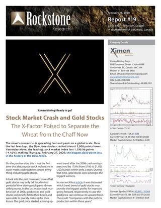 February 28, 2020February 28, 2020
Report #19Report #19
Gold, Silver, Tellurium, CopperGold, Silver, Tellurium, Copper
in southern British Columbia, Canadain southern British Columbia, Canada
Ximen Mining: Ready to go?
Stock Market Crash and Gold Stocks
The X-Factor Poised to Separate the
Wheat from the Chaff Now
On the positive side, this is not the first
time that the popular stock indices are in
crash mode, pulling down almost every-
thing including gold stocks.
A look into the past, however, shows that
gold stocks may only fall for a limited
period of time during such panic-driven
selling waves. In the last major stock mar-
ket crash of 2008, gold prices and gold
stocks only briefly fell to their knees and
were able to quickly make up for their
losses. The gold price started a strong up-
ward trend after the 2008 crash and ap-
preciated by 175% (from $700 to $1,923
USD/ounce) within only 2 years. During
that time, gold stocks were amongst the
biggest winners.
In a recent Kitco article it was discussed
which (rare) breed of gold stocks may
provide the biggest profits for investors
going forward, respectively in case the
gold price can continue its upward trend.
The result:“Companies with the path to
production within three years.”
The novel coronavirus is spreading fear and panic on a global scale. Over
the last few days, the Dow Jones Index crashed almost 3,000 points lower.
Yesterday alone, the leading stock market index lost 1,190.96 points
(-4.42%), making Thursday, February 27, 2020, the biggest daily point loss
in the history of the Dow Jones.
Ximen Mining Corp.
888 Dunsmuir Street – Suite #888
Vancouver, BC, Canada V6C 3K4
Phone: +1 604 488 3900      
Email: office@ximenminingcorp.com
www.ximenminingcorp.com
ISIN: CA98420B2003
Shares Issued & Outstanding: 49,828,102
Chart Canada (TSX.V)
Canada Symbol (TSX.V): XIM
Current Price: $0.45 CAD (02/27/2020)
Market Capitalization: $22 Million CAD
Chart Germany (Tradegate)
German Symbol / WKN: A2JBKL / 1XMA
Current Price: €0.296 EUR (02/27/2020)
Market Capitalization: €15 Million EUR
Company Details
 
