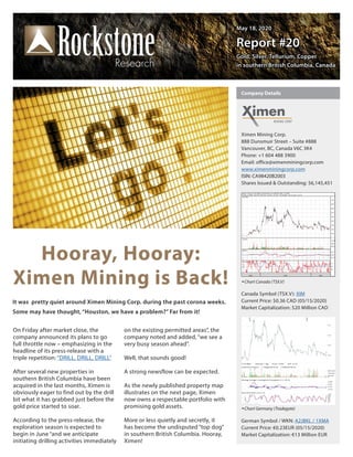 May 18, 2020May 18, 2020
Report #20Report #20
Gold, Silver, Tellurium, CopperGold, Silver, Tellurium, Copper
in southern British Columbia, Canadain southern British Columbia, Canada
Hooray, Hooray:
Ximen Mining is Back!
On Friday after market close, the
company announced its plans to go
full throttle now – emphasizing in the
headline of its press-release with a
triple repetition: “DRILL, DRILL, DRILL”
After several new properties in
southern British Columbia have been
acquired in the last months, Ximen is
obviously eager to find out by the drill
bit what it has grabbed just before the
gold price started to soar.
According to the press-release, the
exploration season is expected to
begin in June “and we anticipate
initiating drilling activities immediately
on the existing permitted areas”, the
company noted and added, “we see a
very busy season ahead”.
Well, that sounds good!
A strong newsflow can be expected.
As the newly published property map
illustrates on the next page, Ximen
now owns a respectable portfolio with
promising gold assets.
More or less quietly and secretly, it
has become the undisputed “top dog”
in southern British Columbia. Hooray,
Ximen!
It was pretty quiet around Ximen Mining Corp. during the past corona weeks.
Some may have thought, “Houston, we have a problem?” Far from it!
Ximen Mining Corp.
888 Dunsmuir Street – Suite #888
Vancouver, BC, Canada V6C 3K4
Phone: +1 604 488 3900      
Email: office@ximenminingcorp.com
www.ximenminingcorp.com
ISIN: CA98420B2003
Shares Issued & Outstanding: 56,145,451
Chart Canada (TSX.V)
Canada Symbol (TSX.V): XIM
Current Price: $0.36 CAD (05/15/2020)
Market Capitalization: $20 Million CAD
Chart Germany (Tradegate)
German Symbol / WKN: A2JBKL / 1XMA
Current Price: €0.23EUR (05/15/2020)
Market Capitalization: €13 Million EUR
Company Details
 