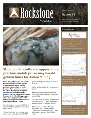 January 9, 2019
Report #3
Gold, Silver and Tellurium in
British Columbia, Canada
Strong drill results and appreciating
precious metals prices may herald
golden times for Ximen Mining
Company Details
Ximen Mining Corp.
888 Dunsmuir Street – Suite #888
Vancouver, BC, Canada V6C 3K4
Phone: +1 604 488 3900
Email: office@ximenminingcorp.com
www.ximenminingcorp.com
Shares Issued & Outstanding: 26,751,025
Canadian Symbol (TSX.V): XIM
Current Price: $0.31 CAD (01/08/2019)
Market Capitalization: $8 Million CAD
German Symbol / WKN: 1XMA / A2JBKL
Current Price: €0.20 EUR (01/09/2019)
Market Capitalization: €5 Million EUR
Chart Canada (TSX.V)
Chart Germany (Frankfurt)
While the gold price has increased
by around $100 USD over the last
2 months and a strong year for
precious metals might be on the
horizon, there are more good news
for Ximen Mining Corp. Its option
partner GGX Gold Corp. today
released the first round of lab results
from the 2018 Fall drilling program
at the Gold Drop Project near the
historic mining town of Greenwood
in British Columbia, Canada.
According to the news, hole COD18-63
intersected high-grade mineralization
near surface:
“28.0 g/t gold and 424 g/t silver over
1.17 meter core length... incl. 49.7 g/t
gold and 787 g/t silver from 26.72 m to
27.31 m.”
Visible gold and tellurides are observed
locally.
A high-grade southern extension of
the COD Vein has now been confirmed
successfully.
More drill results from the 2018 Fall drill
program (total of 11 holes completed)
are expected to be released shortly.
With around 27 million shares in
the market and a current market
capitalization of $8 million CAD, Ximen
Mining aims to create shareholder
value.
 