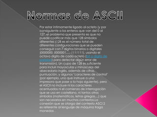 Por estar íntimamente ligado al octeto (y por
consiguiente a los enteros que van del 0 al
127, el problema que presenta es que no
puede codificar más que 128 símbolos
diferentes (128 es el número total de
diferentes configuraciones que se pueden
conseguir con 7 dígitos binarios o digitales
(0000000, 0000001,..., 1111111), usando el
octavo dígito de cada octeto (bit o dígito de
paridad) para detectar algún error de
transmisión). Un cupo de 128 es suficiente
para incluir mayúsculas y minúsculas del
abecedario inglés, además de cifras,
puntuación, y algunos "caracteres de control"
(por ejemplo, uno que instruye a una
impresora que pase a la hoja siguiente), pero
el ASCII no incluye ni los caracteres
acentuados ni el comienzo de interrogación
que se usa en castellano, ni tantos otros
símbolos (matemáticos, letras griegas,...) que
son necesarios en muchos contextos.La
conexión que se otorga del contexto ASCI 2
es referente al lenguaje de máquina traga
monedas .
 