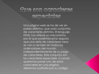 Una página web se ha de ver en
paises distintos, que usan conjuntos
de caracteres distintos. El lenguaje
HTML nos ofrece un mecanismo
por el que podemos estar seguros
que una serie de caracteres raros
se van a ver bien en todos los
ordenadores del mundo,
independientemente de su juego
de caracteres. Este conjunto son
los caracteres especiales. Cuando
queremos poner uno de estos
caracteres en una página,
debemos sustituirlo por su código.
 