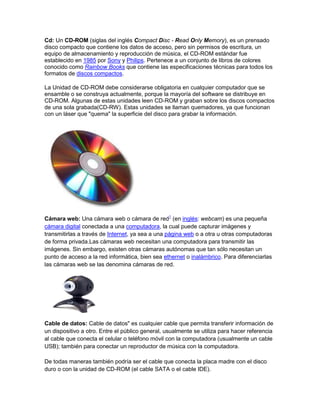 Cd: Un CD-ROM (siglas del inglés Compact Disc - Read Only Memory), es un prensado
disco compacto que contiene los datos de acceso, pero sin permisos de escritura, un
equipo de almacenamiento y reproducción de música, el CD-ROM estándar fue
establecido en 1985 por Sony y Philips. Pertenece a un conjunto de libros de colores
conocido como Rainbow Books que contiene las especificaciones técnicas para todos los
formatos de discos compactos.

La Unidad de CD-ROM debe considerarse obligatoria en cualquier computador que se
ensamble o se construya actualmente, porque la mayoría del software se distribuye en
CD-ROM. Algunas de estas unidades leen CD-ROM y graban sobre los discos compactos
de una sola grabada(CD-RW). Estas unidades se llaman quemadores, ya que funcionan
con un láser que "quema" la superficie del disco para grabar la información.




Cámara web: Una cámara web o cámara de red1 (en inglés: webcam) es una pequeña
cámara digital conectada a una computadora, la cual puede capturar imágenes y
transmitirlas a través de Internet, ya sea a una página web o a otra u otras computadoras
de forma privada.Las cámaras web necesitan una computadora para transmitir las
imágenes. Sin embargo, existen otras cámaras autónomas que tan sólo necesitan un
punto de acceso a la red informática, bien sea ethernet o inalámbrico. Para diferenciarlas
las cámaras web se las denomina cámaras de red.




Cable de datos: Cable de datos" es cualquier cable que permita transferir información de
un dispositivo a otro. Entre el público general, usualmente se utiliza para hacer referencia
al cable que conecta el celular o teléfono móvil con la computadora (usualmente un cable
USB); también para conectar un reproductor de música con la computadora.

De todas maneras también podría ser el cable que conecta la placa madre con el disco
duro o con la unidad de CD-ROM (el cable SATA o el cable IDE).
 