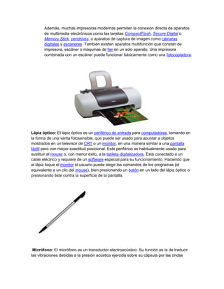 Además, muchas impresoras modernas permiten la conexión directa de aparatos
       de multimedia electrónicos como las tarjetas CompactFlash, Secure Digital o
       Memory Stick, pendrives, o aparatos de captura de imagen como cámaras
       digitales y escáneres. También existen aparatos multifunción que constan de
       impresora, escáner o máquinas de fax en un solo aparato. Una impresora
       combinada con un escáner puede funcionar básicamente como una fotocopiadora.




Lápiz óptico: El lápiz óptico es un periférico de entrada para computadoras, tomando en
la forma de una varita fotosensible, que puede ser usado para apuntar a objetos
mostrados en un televisor de CRT o un monitor, en una manera similar a una pantalla
táctil pero con mayor exactitud posicional. Este periférico es habitualmente usado para
sustituir al mouse o, con menor éxito, a la tableta digitalizadora. Está conectado a un
cable eléctrico y requiere de un software especial para su funcionamiento. Haciendo que
el lápiz toque el monitor el usuario puede elegir los comandos de los programas (el
equivalente a un clic del mouse), bien presionando un botón en un lado del lápiz óptico o
presionando éste contra la superficie de la pantalla.




 Micrófono: El micrófono es un transductor electroacústico. Su función es la de traducir
las vibraciones debidas a la presión acústica ejercida sobre su cápsula por las ondas
 