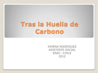 Tras la Huella de
    Carbono

       XIMENA RODRIGUEZ
       ASISTENTE SOCIAL
          ENAC –CHILE
             2012
 