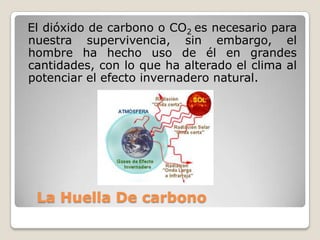 El dióxido de carbono o CO2 es necesario para
nuestra supervivencia, sin embargo, el
hombre ha hecho uso de él en grandes
cantidades, con lo que ha alterado el clima al
potenciar el efecto invernadero natural.




 La Huella De carbono
 