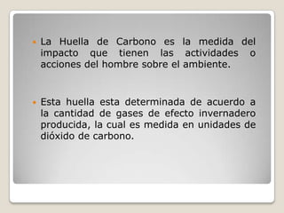    La Huella de Carbono es la medida del
    impacto que tienen las actividades o
    acciones del hombre sobre el ambiente.


   Esta huella esta determinada de acuerdo a
    la cantidad de gases de efecto invernadero
    producida, la cual es medida en unidades de
    dióxido de carbono.
 