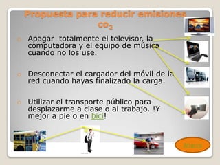 Propuesta para reducir emisiones
               co2
o Apagar totalmente el televisor, la
  computadora y el equipo de música
  cuando no los use.

o Desconectar el cargador del móvil de la
  red cuando hayas finalizado la carga.

o Utilizar el transporte público para
  desplazarme a clase o al trabajo. !Y
  mejor a pie o en bici!


                                            Ahorro
 