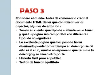 Considera el diseño: Antes de comenzar a crear el
documento HTML tienes que considerar varios
aspectos, algunos de estos son :
• Tomar en cuenta que tipo de visitante vas a tener
y que tu pagina sea compatible con diferentes
tipos de navegadores
• La excelente pagina que has pasado horas
diseñando puede tomar tiempo en descargarse. Si
esto es el caso, mucho no esperaran que termine la
descarga y se irán a otra parte
• Hacerla fácil para el publico
• Tratar de buscar equilibrio
 