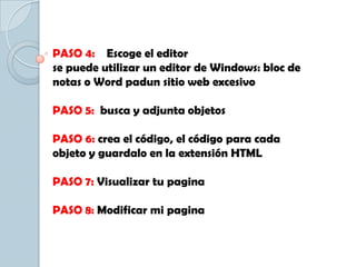 PASO 4: Escoge el editor
se puede utilizar un editor de Windows: bloc de
notas o Word padun sitio web excesivo
PASO 5: busca y adjunta objetos
PASO 6: crea el código, el código para cada
objeto y guardalo en la extensión HTML
PASO 7: Visualizar tu pagina
PASO 8: Modificar mi pagina
 