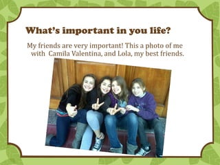 What’s important in you life?
My friends are very important! This a photo of me
with Camila Valentina, and Lola, my best friends.

 