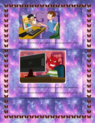
 Respeto la información que tengo de laspersonas que conozco y no la
publicosin su autorizaciónen losambientes tecnológicos

 Participoen losambientes tecnológicosexpresando libre,respetuosa y
responsablementemis preferencias, respetando siemprela diversidad, las
opiniones,las creencias y lospensamientos de losdemás
 