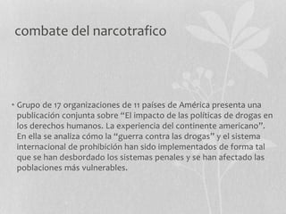 combate del narcotrafico
• Grupo de 17 organizaciones de 11 países de América presenta una
publicación conjunta sobre “El impacto de las políticas de drogas en
los derechos humanos. La experiencia del continente americano”.
En ella se analiza cómo la “guerra contra las drogas” y el sistema
internacional de prohibición han sido implementados de forma tal
que se han desbordado los sistemas penales y se han afectado las
poblaciones más vulnerables.
 