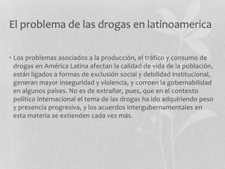El problema de las drogas en latinoamerica
• Los problemas asociados a la producción, el tráfico y consumo de
drogas en América Latina afectan la calidad de vida de la población,
están ligados a formas de exclusión social y debilidad institucional,
generan mayor inseguridad y violencia, y corroen la gobernabilidad
en algunos países. No es de extrañar, pues, que en el contexto
político internacional el tema de las drogas ha ido adquiriendo peso
y presencia progresiva, y los acuerdos intergubernamentales en
esta materia se extienden cada vez más.
 