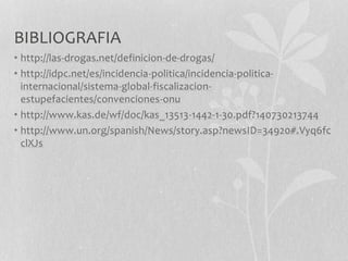BIBLIOGRAFIA
• http://las-drogas.net/definicion-de-drogas/
• http://idpc.net/es/incidencia-politica/incidencia-politica-
internacional/sistema-global-fiscalizacion-
estupefacientes/convenciones-onu
• http://www.kas.de/wf/doc/kas_13513-1442-1-30.pdf?140730213744
• http://www.un.org/spanish/News/story.asp?newsID=34920#.Vyq6fc
clXJs
 