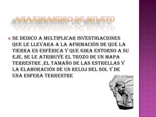 

Se dedico a multiplicar investigaciones
que le llevara a la afirmación de que la
tierra es esférica y que gira entorno a su
eje, se le atribuye el trozo de un mapa
terrestre ,el tamaño de las estrellas y
la elaboración de un reloj del sol y de
una esfera terrestre

 