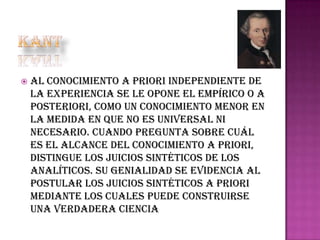 

al conocimiento a priori independiente de
la experiencia se le opone el empírico o a
posteriori, como un conocimiento menor en
la medida en que no es universal ni
necesario. Cuando pregunta sobre cuál
es el alcance del conocimiento a priori,
distingue los juicios sintéticos de los
analíticos. Su genialidad se evidencia al
postular los juicios sintéticos a priori
mediante los cuales puede construirse
una verdadera ciencia

 
