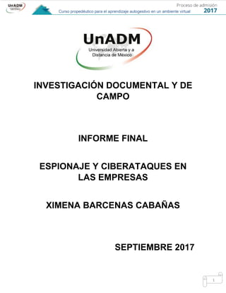 1
INVESTIGACIÓN DOCUMENTAL Y DE
CAMPO
INFORME FINAL
ESPIONAJE Y CIBERATAQUES EN
LAS EMPRESAS
XIMENA BARCENAS CABAÑAS
SEPTIEMBRE 2017
 
