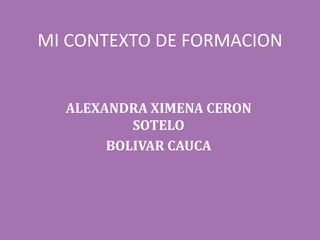 MI CONTEXTO DE FORMACION
ALEXANDRA XIMENA CERON
SOTELO
BOLIVAR CAUCA
 