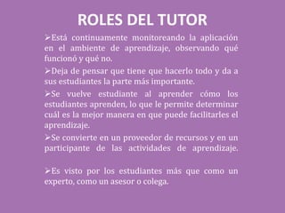 ROLES DEL TUTOR
Está continuamente monitoreando la aplicación
en el ambiente de aprendizaje, observando qué
funcionó y qué no.
Deja de pensar que tiene que hacerlo todo y da a
sus estudiantes la parte más importante.
Se vuelve estudiante al aprender cómo los
estudiantes aprenden, lo que le permite determinar
cuál es la mejor manera en que puede facilitarles el
aprendizaje.
Se convierte en un proveedor de recursos y en un
participante de las actividades de aprendizaje.
Es visto por los estudiantes más que como un
experto, como un asesor o colega.
 