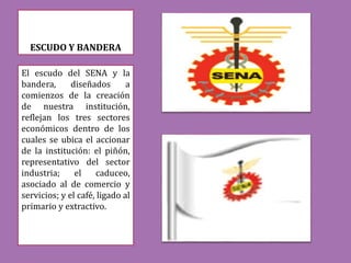 ESCUDO Y BANDERA
El escudo del SENA y la
bandera, diseñados a
comienzos de la creación
de nuestra institución,
reflejan los tres sectores
económicos dentro de los
cuales se ubica el accionar
de la institución: el piñón,
representativo del sector
industria; el caduceo,
asociado al de comercio y
servicios; y el café, ligado al
primario y extractivo.
 