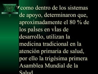 como dentro de los sistemas de apoyo, determinaron que, aproximadamente el 80 % de los países en vías de desarrollo, utilizan la medicina tradicional en la atención primaria de salud, por ello la trigésima primera Asamblea Mundial de la Salud  