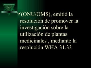 (ONU/OMS), emitió la resolución de promover la investigación sobre la utilización de plantas medicinales , mediante la resolución WHA 31.33 