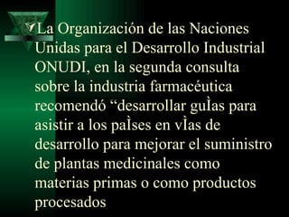La Organización de las Naciones Unidas para el Desarrollo Industrial ONUDI, en la segunda consulta sobre la industria farmacéutica recomendó “desarrollar guías para asistir a los países en vías de desarrollo para mejorar el suministro de plantas medicinales como materias primas o como productos procesados   