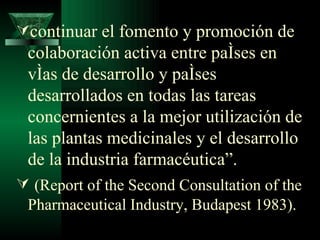 continuar el fomento y promoción de colaboración activa entre países en vías de desarrollo y países desarrollados en todas las tareas concernientes a la mejor utilización de las plantas medicinales y el desarrollo de la industria farmacéutica”. (Report of the Second Consultation of the Pharmaceutical Industry, Budapest 1983).  