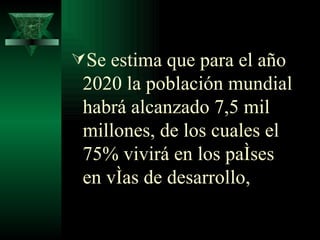 Se estima que para el año 2020 la población mundial habrá alcanzado 7,5 mil millones, de los cuales el 75% vivirá en los países en vías de desarrollo, 