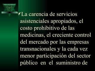 La carencia de servicios asistenciales apropiados, el costo prohibitivo de las medicinas, el creciente control del mercado por las empresas transnacionales y la cada vez menor participación del sector público  en  el  suministro de 